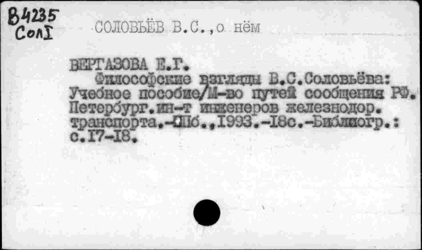 ﻿Сол!
СОЛОВЬЁВ В.С.,о нём
ВШТАЗОВА В.Г.
ЗшгософСЕие взгляда В»С.Соловьёва: Учебное пособие/й-во путей сообщения Р5. Петербург, ин-т инженеров железнодор. транспорта.-Щб.е 1993.-18с.-Библиогр.: с.17-18.